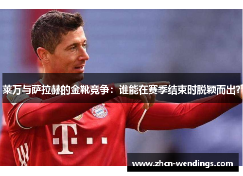 莱万与萨拉赫的金靴竞争：谁能在赛季结束时脱颖而出？