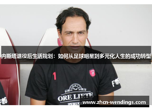 内斯塔退役后生活规划：如何从足球明星到多元化人生的成功转型