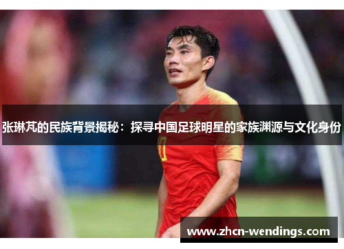 张琳芃的民族背景揭秘：探寻中国足球明星的家族渊源与文化身份